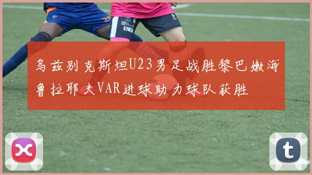 乌兹别克斯坦U23男足战胜黎巴嫩海鲁拉耶夫VAR进球助力球队获胜