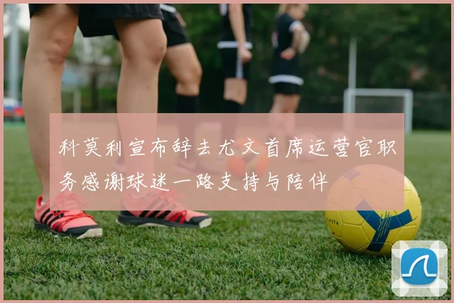 科莫利宣布辞去尤文首席运营官职务感谢球迷一路支持与陪伴
