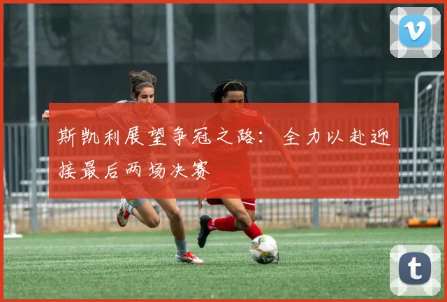 斯凯利展望争冠之路：全力以赴迎接最后两场决赛