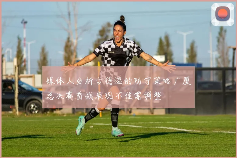媒体人分析古德温的防守策略广厦总决赛首战表现不佳需调整