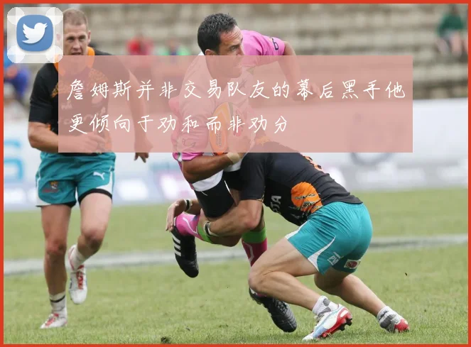 詹姆斯并非交易队友的幕后黑手他更倾向于劝和而非劝分