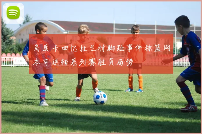 乌度卡回忆杜兰特脚趾事件称篮网本可逆转系列赛胜负局势