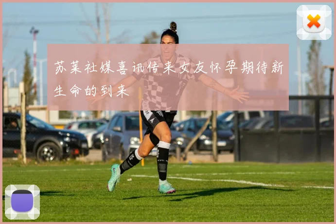 苏莱社媒喜讯传来女友怀孕期待新生命的到来