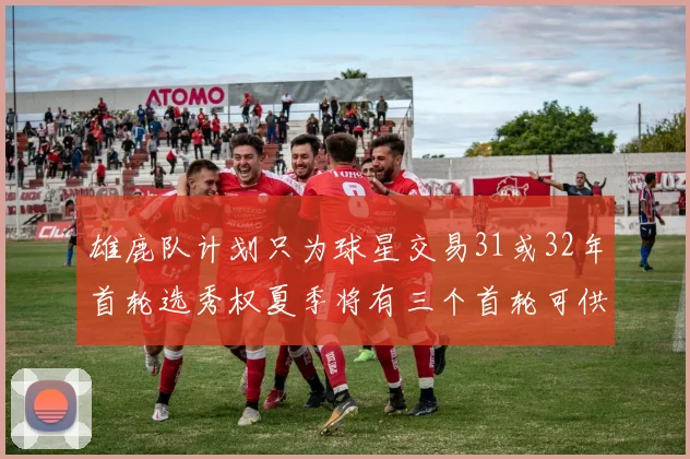 雄鹿队计划只为球星交易31或32年首轮选秀权夏季将有三个首轮可供交易
