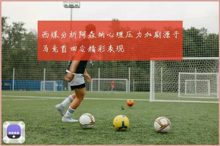 西媒分析阿森纳心理压力加剧源于马竞首回合精彩表现