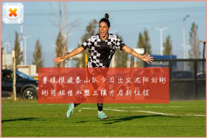 鲁媒报道泰山队今日出发沈阳刘彬彬将租借加盟三镇开启新征程